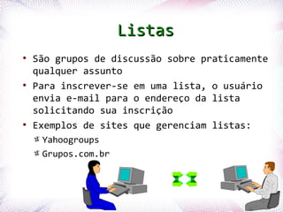 Listas
   ●
        São grupos de discussão sobre praticamente
        qualquer assunto
   ●
        Para inscrever-se em uma lista, o usuário
        envia e-mail para o endereço da lista
        solicitando sua inscrição
   ●
        Exemplos de sites que gerenciam listas:
            Yahoogroups
            Grupos.com.br



Profª. Jocelma Rios                              62
 