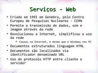 Serviços - Web
  ●
      Criada em 1991 em Genebra, pelo Centro
      Europeu de Pesquisas Nucleares - CERN
  ●
      Permite a transmissão de dados, som e
      imagem através da rede
  ●
      Revolucionou a Internet, simplificou o uso
      da rede
                  Causou na Internet, o mesmo que o Windows nos PC
  ●
      Documentos estruturados linguagem HTML
  ●
      Documentos são localizados via
      identificador denominado URL
  ●
      Uso do protocolo HTTP entre cliente e
      servidor
Profª. Jocelma Rios                                              64
 