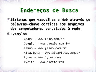 Endereços de Busca
       Sistemas que vasculham a Web através de
       palavras-chave contidas nos arquivos
       dos computadores conectados à rede
       Exemplos
                      •   Cadê? - www.cade.com.br
                      •   Google - www.google.com.br
                      •   Yahoo - www.yahoo.com.br
                      •   AltaVista - www.altavista.com.br
                      •   Lycos - www.lycos.com
                      •   Excite - www.excite.com
Profª. Jocelma Rios                                          66
 