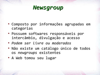 Newsgroup

   ●
        Composto por informações agrupadas em
        categorias
   ●
        Possuem softwares responsáveis por
        intercâmbio, divulgação e acesso
   ●
        Podem ser livre ou moderados
   ●
        Não existe um catálogo único de todos
        os newgroups existentes
   ●
        A Web tomou seu lugar

Profª. Jocelma Rios                             67
 