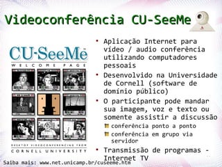 Videoconferência CU-SeeMe
                              ●
                                  Aplicação Internet para
                                  vídeo / audio conferência
                                  utilizando computadores
                                  pessoais
                              ●
                                  Desenvolvido na Universidade
                                  de Cornell (software de
                                  domínio público)
                              ●
                                  O participante pode mandar
                                  sua imagem, voz e texto ou
                                  somente assistir a discussão
                                   conferência ponto a ponto
                                   conferência em grupo via
                                   servidor

  Profª. Jocelma Rios
                              ●
                                  Transmissão de programas -
                                                           68
                                  Internet TV
Saiba mais: www.net.unicamp.br/cuseeme.htm
 