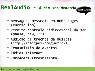 RealAudio -                     Áudio sob demanda


     ●
         Mensagens pessoais em Home-pages
         (currículos)
     ●
         Permite controle bidirecional do som
         (pause, rew, ff)
     ●
         Audição de trechos de músicas
         (http://interjuke.com/jukebox)
     ●
         Transmissão de eventos
     ●
         Rádios Internet
     ●
         Intranets (treinamento)
  Profª. Jocelma Rios                               69
Saiba mais: www.realaudio.com
 