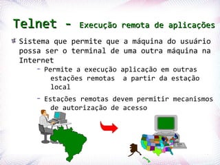 Telnet -                  Execução remota de aplicações
    Sistema que permite que a máquina do usuário
    possa ser o terminal de uma outra máquina na
    Internet
              –   Permite a execução aplicação em outras
                    estações remotas a partir da estação
                    local
              –   Estações remotas devem permitir mecanismos
                    de autorização de acesso




Profª. Jocelma Rios                                        70
 