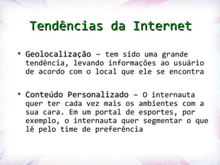 Tendências da Internet
   ●
        Geolocalização – tem sido uma grande
        tendência, levando informações ao usuário
        de acordo com o local que ele se encontra

   ●
        Conteúdo Personalizado – O internauta
        quer ter cada vez mais os ambientes com a
        sua cara. Em um portal de esportes, por
        exemplo, o internauta quer segmentar o que
        lê pelo time de preferência

Profª. Jocelma Rios                                 72
 