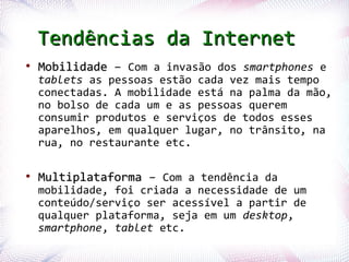 Tendências da Internet
  ●
       Mobilidade – Com a invasão dos smartphones e
       tablets as pessoas estão cada vez mais tempo
       conectadas. A mobilidade está na palma da mão,
       no bolso de cada um e as pessoas querem
       consumir produtos e serviços de todos esses
       aparelhos, em qualquer lugar, no trânsito, na
       rua, no restaurante etc.

  ●
       Multiplataforma – Com a tendência da
       mobilidade, foi criada a necessidade de um
       conteúdo/serviço ser acessível a partir de
       qualquer plataforma, seja em um desktop,
       smartphone, tablet etc.
Profª. Jocelma Rios                                 74
 
