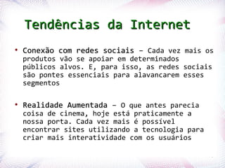 Tendências da Internet
 ●
      Conexão com redes sociais – Cada vez mais os
      produtos vão se apoiar em determinados
      públicos alvos. E, para isso, as redes sociais
      são pontes essenciais para alavancarem esses
      segmentos

 ●
      Realidade Aumentada – O que antes parecia
      coisa de cinema, hoje está praticamente a
      nossa porta. Cada vez mais é possível
      encontrar sites utilizando a tecnologia para
      criar mais interatividade com os usuários

Profª. Jocelma Rios                                  75
 