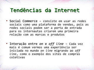 Tendências da Internet
 ●
      Social Commerce – consiste em usar as redes
      sociais como uma plataforma de vendas, pois as
      redes sociais podem ser a porta de entrada
      para os internautas criarem uma primeira
      relação com as marcas e produtos

 ●
      Interação entre on e off line – Cada vez
      mais é comum vermos uma experiência ser
      iniciada no mundo on line migrando ao off
      line, como o exemplo dos sites de compras
      coletivas

Profª. Jocelma Rios                                 76
 