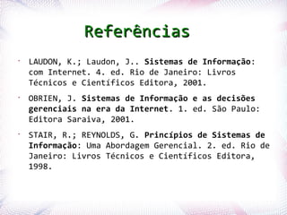 Referências
 •
      LAUDON, K.; Laudon, J.. Sistemas de Informação:
      com Internet. 4. ed. Rio de Janeiro: Livros
      Técnicos e Científicos Editora, 2001.
 •
      OBRIEN, J. Sistemas de Informação e as decisões
      gerenciais na era da Internet. 1. ed. São Paulo:
      Editora Saraiva, 2001.
 •
      STAIR, R.; REYNOLDS, G. Princípios de Sistemas de
      Informação: Uma Abordagem Gerencial. 2. ed. Rio de
      Janeiro: Livros Técnicos e Científicos Editora,
      1998.


Profª. Jocelma Rios                                      77
 