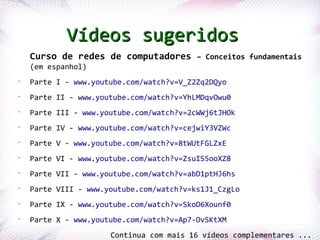 Vídeos sugeridos
    Curso de redes de computadores – Conceitos fundamentais
    (em espanhol)
•
    Parte I - www.youtube.com/watch?v=V_Z2Zq2DQyo
•
    Parte II - www.youtube.com/watch?v=YhLMDqvOwu0
•
    Parte III - www.youtube.com/watch?v=2cWWj6tJHOk
•
    Parte IV - www.youtube.com/watch?v=cejwiY3VZWc
•
    Parte V - www.youtube.com/watch?v=8tWUtFGLZxE
•
    Parte VI - www.youtube.com/watch?v=ZsuIS5ooXZ8
•
    Parte VII - www.youtube.com/watch?v=abD1ptHJ6hs
•
    Parte VIII - www.youtube.com/watch?v=ks1J1_CzgLo
•
    Parte IX - www.youtube.com/watch?v=SkoD6Xounf0

Profª.Parte Rios-
      Jocelma X     www.youtube.com/watch?v=Ap7-OvSKtXM
•
                                                                      78

                            Continua com mais 16 vídeos complementares ...
 