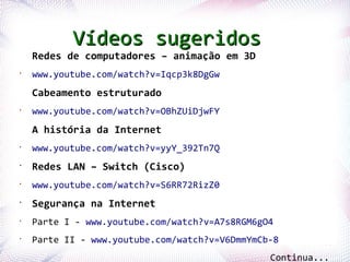 Vídeos sugeridos
    Redes de computadores – animação em 3D
•
    www.youtube.com/watch?v=Iqcp3k8DgGw
    Cabeamento estruturado
•
    www.youtube.com/watch?v=OBhZUiDjwFY
    A história da Internet
•
    www.youtube.com/watch?v=yyY_392Tn7Q
•
    Redes LAN – Switch (Cisco)
•
    www.youtube.com/watch?v=S6RR72RizZ0
•
    Segurança na Internet
•
    Parte I - www.youtube.com/watch?v=A7s8RGM6gO4

Profª.ParteRios
      Jocelma II   - www.youtube.com/watch?v=V6DmmYmCb-8
•
                                                                79

                                                      Continua...
 