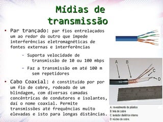 Mídias de
                       transmissão
●    Par trançado: par fios entrelaçados
     um ao redor do outro que impede
     interferências eletromagnéticas de
     fontes externas e interferências
          –   Suporta velocidade de
                transmissão de 10 ou 100 mbps
          –   Faz a transmissão em até 100 m
                sem repetidores
●    Cabo Coaxial: é constituído por por
     um fio de cobre, rodeado de um
     blindagem, com diversas camadas
     concêntricas de condutores e isolantes,
     daí o nome coaxial. Permite
     transmissões até frequências muito
    Profª. Jocelma Riose isto para longas distâncias.
     elevadas                                           8
 