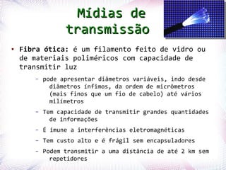 Mídias de
                  transmissão
●   Fibra ótica: é um filamento feito de vidro ou
    de materiais poliméricos com capacidade de
    transmitir luz
        –   pode apresentar diâmetros variáveis, indo desde
              diâmetros ínfimos, da ordem de micrômetros
              (mais finos que um fio de cabelo) até vários
              milímetros
        –   Tem capacidade de transmitir grandes quantidades
              de informações
        –   É imune a interferências eletromagnéticas
        –   Tem custo alto e é frágil sem encapsuladores
        –        Podem transmitir a uma distância de até 2 km sem
Profª. Jocelma Rios repetidores                                     9
 