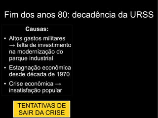 Fim dos anos 80: decadência da URSS
Causas:
● Altos gastos militares
→ falta de investimento
na modernização do
parque industrial
● Estagnação econômica
desde década de 1970
● Crise econômica →
insatisfação popular
TENTATIVAS DE
SAIR DA CRISE
 