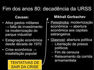 Fim dos anos 80: decadência da URSS
Causas:
● Altos gastos militares
→ falta de investimento
na modernização do
parque industrial
● Estagnação econômica
desde década de 1970
● Crise econômica →
insatisfação popular
Mikhail Gorbachev
● Perestroika: modernização
econômica → abertura
econômica aos capitais
estrangeiros
● Glasnost: abertura política
– Libertação de presos
políticos
– Fim da censura
– Relaxamento da corrida
armamentista
TENTATIVAS DE
SAIR DA CRISE
 