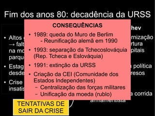 Fim dos anos 80: decadência da URSS
Causas:
● Altos gastos militares
→ falta de investimento
na modernização do
parque industrial
● Estagnação econômica
desde década de 1970
● Crise econômica →
insatisfação popular
Mikhail Gorbachev
● Perestroika: modernização
econômica → abertura
econômica aos capitais
estrangeiros
● Glasnost: abertura política
– Libertação de presos
políticos
– Fim da censura
– Relaxamento da corrida
armamentista
TENTATIVAS DE
SAIR DA CRISE
CONSEQUÊNCIAS
● 1989: queda do Muro de Berlim
- Reunificação alemã em 1990
● 1993: separação da Tchecoslováquia
(Rep. Tcheca e Eslováquia)
● 1991: extinção da URSS
● Criação da CEI (Comunidade dos
Estados Independentes)
– Centralização das forças militares
– Unificação da moeda (rublo)
 