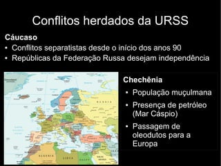 Conflitos herdados da URSS
Cáucaso
● Conflitos separatistas desde o início dos anos 90
● Repúblicas da Federação Russa desejam independência
Chechênia
● População muçulmana
● Presença de petróleo
(Mar Cáspio)
● Passagem de
oleodutos para a
Europa
 