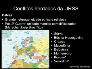 Conflitos herdados da URSS
Balcãs
● Grande heterogeneidade étnica e religiosa
● Pós 2ª Guerra: unidade mantida com dificuldades
(Marechal Josip Broz Tito)
● Sérvia
● Bósnia-Herzegovina
● Croacia
● Macedônia
● Eslovênia
● Montenegro
● Kosovo*
● Voivodina*
* Territórios autônomos
 