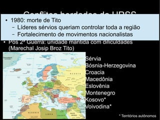 Conflitos herdados da URSS
Balcãs
● Grande heterogeneidade étnica e religiosa
● Pós 2ª Guerra: unidade mantida com dificuldades
(Marechal Josip Broz Tito)
● Sérvia
● Bósnia-Herzegovina
● Croacia
● Macedônia
● Eslovênia
● Montenegro
● Kosovo*
● Voivodina*
* Territórios autônomos
● 1980: morte de Tito
– Líderes sérvios queriam controlar toda a região
– Fortalecimento de movimentos nacionalistas
 