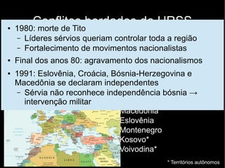 Conflitos herdados da URSS
Balcãs
● Grande heterogeneidade étnica e religiosa
● Pós 2ª Guerra: unidade mantida com dificuldades
(Marechal Josip Broz Tito)
● Sérvia
● Bósnia-Herzegovina
● Croacia
● Macedônia
● Eslovênia
● Montenegro
● Kosovo*
● Voivodina*
* Territórios autônomos
● 1980: morte de Tito
– Líderes sérvios queriam controlar toda a região
– Fortalecimento de movimentos nacionalistas
● Final dos anos 80: agravamento dos nacionalismos
● 1991: Eslovênia, Croácia, Bósnia-Herzegovina e
Macedônia se declaram independentes
– Sérvia não reconhece independência bósnia →
intervenção militar
 