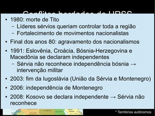 Conflitos herdados da URSS
Balcãs
● Grande heterogeneidade étnica e religiosa
● Pós 2ª Guerra: unidade mantida com dificuldades
(Marechal Josip Broz Tito)
● Sérvia
● Bósnia-Herzegovina
● Croacia
● Macedônia
● Eslovênia
● Montenegro
● Kosovo*
● Voivodina*
* Territórios autônomos
● 1980: morte de Tito
– Líderes sérvios queriam controlar toda a região
– Fortalecimento de movimentos nacionalistas
● Final dos anos 80: agravamento dos nacionalismos
● 1991: Eslovênia, Croácia, Bósnia-Herzegovina e
Macedônia se declaram independentes
– Sérvia não reconhece independência bósnia →
intervenção militar
● 2003: fim da Iugoslávia (União da Sérvia e Montenegro)
● 2006: independência de Montenegro
● 2008: Kosovo se declara independente → Sérvia não
reconhece
 