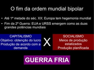 O fim da ordem mundial bipolar
● Até 1ª metade do séc. XX: Europa tem hegemonia mundial
● Fim da 2ª Guerra: EUA e URSS emergem como as duas
grandes potências mundiais
CAPITALISMO
Objetivo: obtenção do lucro
Produção de acordo com a
demanda
SOCIALISMO
Meios de produção
estatizados
Produção planificada
X
GUERRA FRIA
 