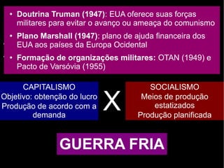 O fim da ordem mundial bipolar
● Até 1ª metade do séc. XX: Europa tem hegemonia mundial
● Fim da 2ª Guerra: EUA e URSS emergem como as duas
grandes potências mundiais
CAPITALISMO
Objetivo: obtenção do lucro
Produção de acordo com a
demanda
SOCIALISMO
Meios de produção
estatizados
Produção planificada
X
GUERRA FRIA
● Doutrina Truman (1947): EUA oferece suas forças
militares para evitar o avanço ou ameaça do comunismo
● Plano Marshall (1947): plano de ajuda financeira dos
EUA aos países da Europa Ocidental
● Formação de organizações militares: OTAN (1949) e
Pacto de Varsóvia (1955)
 