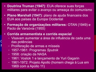 O fim da ordem mundial bipolar
● Até 1ª metade do séc. XX: Europa tem hegemonia mundial
● Fim da 2ª Guerra: EUA e URSS emergem como as duas
grandes potências mundiais
CAPITALISMO
Objetivo: obtenção do lucro
Produção de acordo com a
demanda
SOCIALISMO
Meios de produção
estatizados
Produção planificada
X
GUERRA FRIA
● Doutrina Truman (1947): EUA oferece suas forças
militares para evitar o avanço ou ameaça do comunismo
● Plano Marshall (1947): plano de ajuda financeira dos
EUA aos países da Europa Ocidental
● Formação de organizações militares: OTAN (1949) e
Pacto de Varsóvia (1955)
● Corrida armamentista e corrida espacial
– Visavam aumentar a área de influência de cada uma
das potências
– Proliferação de armas e mísseis
– 1957-1961: Programas Sputnik
– 1958: criação da NASA
– 1961: Vostok 1 e lançamento de Yuri Gagarin
– 1961-1972: Projeto Apollo (homem chega à Lua em
1969 com a Apollo 11)
 