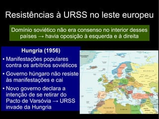 Resistências à URSS no leste europeu
Domínio soviético não era consenso no interior desses
países → havia oposição à esquerda e à direita
Hungria (1956)
● Manifestações populares
contra os arbítrios soviéticos
● Governo húngaro não resiste
às manifestações e cai
● Novo governo declara a
intenção de se retirar do
Pacto de Varsóvia → URSS
invade da Hungria
 