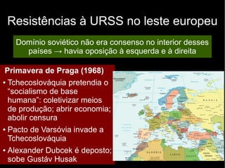Resistências à URSS no leste europeu
Domínio soviético não era consenso no interior desses
países → havia oposição à esquerda e à direita
Primavera de Praga (1968)
● Tchecoslováquia pretendia o
“socialismo de base
humana”: coletivizar meios
de produção; abrir economia;
abolir censura
● Pacto de Varsóvia invade a
Tchecoslováquia
● Alexander Dubcek é deposto;
sobe Gustáv Husak
 