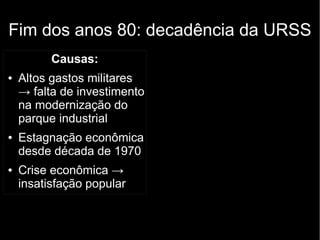 Fim dos anos 80: decadência da URSS
Causas:
● Altos gastos militares
→ falta de investimento
na modernização do
parque industrial
● Estagnação econômica
desde década de 1970
● Crise econômica →
insatisfação popular
 