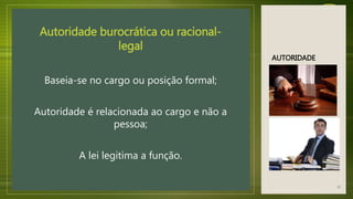AUTORIDADE
Autoridade burocrática ou racional-
legal
Baseia-se no cargo ou posição formal;
Autoridade é relacionada ao cargo e não a
pessoa;
A lei legitima a função.
12
 