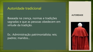 AUTORIDADE
Autoridade tradicional
Baseada na crença, normas e tradições
sagradas e que as pessoas obedecem em
virtude da tradição.
Ex.: Administração patrimonialista; reis;
padres; maridos...
13
 