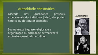 AUTORIDADE
Autoridade carismática
Baseada nas qualidades pessoais
excepcionais do indivíduo (líder), do poder
heroico ou do caráter exemplar.
Sua natureza é quase religiosa, e a
organização ou sociedade permanecerá
estável enquanto durar o líder.
14
 