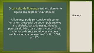 Liderança
O conceito de liderança está estreitamente
ligado aos de poder e autoridade.
A liderança pode ser considerada como
“uma forma especial de poder, pois envolve
a habilidade, baseada nas qualidades
pessoais do líder, para obter a concordância
voluntária de seus seguidores em uma
ampla variedade de assuntos” (HALL, 2004,
p. 127).
16
 