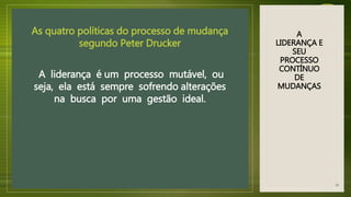 A
LIDERANÇA E
SEU
PROCESSO
CONTÍNUO
DE
MUDANÇAS
As quatro políticas do processo de mudança
segundo Peter Drucker
A liderança é um processo mutável, ou
seja, ela está sempre sofrendo alterações
na busca por uma gestão ideal.
18
 