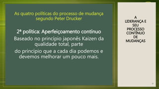 A
LIDERANÇA E
SEU
PROCESSO
CONTÍNUO
DE
MUDANÇAS
As quatro políticas do processo de mudança
segundo Peter Drucker
2ª política: Aperfeiçoamento contínuo
Baseado no princípio japonês Kaizen da
qualidade total, parte
do princípio que a cada dia podemos e
devemos melhorar um pouco mais.
20
 