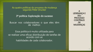 A
LIDERANÇA E
SEU
PROCESSO
CONTÍNUO
DE
MUDANÇAS
As quatro políticas do processo de mudança
segundo Peter Drucker
3ª política: Exploração do sucesso
Buscar nos colaboradores o que eles têm
de melhor.
Essa política é muito utilizada para
se realizar uma eficaz distribuição de tarefas de
acordo com as
habilidades de cada colaborador.
21
 