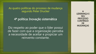 A
LIDERANÇA E
SEU
PROCESSO
CONTÍNUO
DE
MUDANÇAS
As quatro políticas do processo de mudança
segundo Peter Drucker
4ª política: Inovação sistemática
Diz respeito ao poder que o líder possui
de fazer com que a organização perceba
a necessidade de aceitar e propiciar um
reinvento constante.
22
 