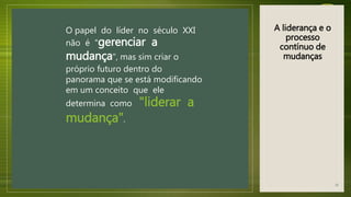 O papel do líder no século XXI
não é "gerenciar a
mudança", mas sim criar o
próprio futuro dentro do
panorama que se está modificando
em um conceito que ele
determina como "liderar a
mudança".
A liderança e o
processo
contínuo de
mudanças
31
 