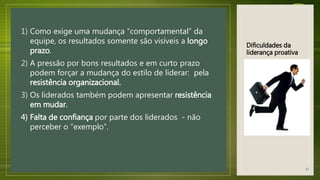 Dificuldades da
liderança proativa
1) Como exige uma mudança “comportamental” da
equipe, os resultados somente são visíveis a longo
prazo.
2) A pressão por bons resultados e em curto prazo
podem forçar a mudança do estilo de liderar: pela
resistência organizacional.
3) Os liderados também podem apresentar resistência
em mudar.
4) Falta de confiança por parte dos liderados - não
perceber o “exemplo”.
33
 