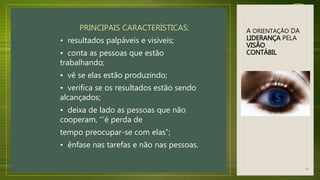 A ORIENTAÇÃO DA
LIDERANÇA PELA
VISÃO
CONTÁBIL
PRINCIPAIS CARACTERÍSTICAS:
• resultados palpáveis e visíveis;
• conta as pessoas que estão
trabalhando;
• vê se elas estão produzindo;
• verifica se os resultados estão sendo
alcançados;
• deixa de lado as pessoas que não
cooperam, “’é perda de
tempo preocupar-se com elas”;
• ênfase nas tarefas e não nas pessoas.
37
 
