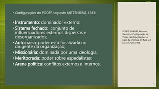 • Configurações do PODER segundo MITZENBERG, 1983:
• Instrumento: dominador externo;
• Sistema fechado: conjunto de
influenciadores externos dispersos e
desorganizados;
• Autocracia: poder está focalizado no
dirigente da organização;
• Missionária: dominada por uma ideologia,
• Meritocracia: poder sobre especialistas;
• Arena política: conflitos externos e internos.
FONTE: VARGAS, Miramar
Ramos M. Configuração de
Poder nas Organizações: o
Caso da Embrapa. In: RAC, v.2,
n.3, Set./Dez.,1998.
4
 