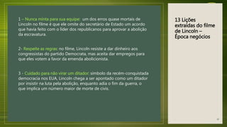13 Lições
extraídas do filme
de Lincoln –
Época negócios
1 – Nunca minta para sua equipe: um dos erros quase mortais de
Lincoln no filme é que ele omite do secretário de Estado um acordo
que havia feito com o líder dos republicanos para aprovar a abolição
da escravatura.
2- Respeite as regras: no filme, Lincoln resiste a dar dinheiro aos
congressistas do partido Democrata, mas aceita dar empregos para
que eles votem a favor da emenda abolicionista.
3 - Cuidado para não virar um ditador: símbolo da recém-conquistada
democracia nos EUA, Lincoln chega a ser apontado como um ditador
por insistir na luta pela abolição, enquanto adia o fim da guerra, o
que implica um número maior de morte de civis.
40
 