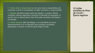 13 Lições
extraídas do filme
de Lincoln –
Época negócios
4 - Tenha visão e comprometa-se: em uma coisa os especialistas são
unânimes. Lincoln é considerado um líder visionário e comprometido.
5- Delegue: ele deixa espaço para sua equipe ir a campo. Mostra
confiança, oferece segurança, monitora e intercede se necessário. O
acordo com os democratas é todo feito pelo secretário de Estado e
sua equipe.
6. Oriente. Sempre: além de delegar, o ex-presidente se reúne
frequentemente com os liderados para averiguar resultados
alcançados e mostrar o caminho para atingir a meta.
41
 