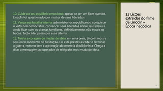 13 Lições
extraídas do filme
de Lincoln –
Época negócios
10. Cuide do seu equilíbrio emocional: apesar se ser um líder querido,
Lincoln foi questionado por muitos de seus liderados.
11. Vença sua batalha interna: administrar os republicanos, conquistar
o voto dos democratas, convencer seus liderados sobre seus ideais e
ainda lidar com os dramas familiares, definitivamente, não é para os
fracos. Todo líder passa por esse dilema.
12. Tenha a coragem de mudar de ideia: em uma cena, Lincoln mostra
seu único momento de hesitação. Ele está prestes a ceder e terminar
a guerra, mesmo sem a aprovação da emenda abolicionista. Chega a
ditar a mensagem ao operador de telégrafo, mas muda de ideia.
43
 
