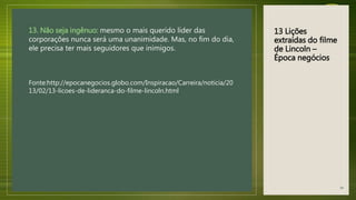 13 Lições
extraídas do filme
de Lincoln –
Época negócios
13. Não seja ingênuo: mesmo o mais querido líder das
corporações nunca será uma unanimidade. Mas, no fim do dia,
ele precisa ter mais seguidores que inimigos.
Fonte:http://epocanegocios.globo.com/Inspiracao/Carreira/noticia/20
13/02/13-licoes-de-lideranca-do-filme-lincoln.html
44
 