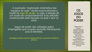 OS
JOGOS
DO
PODER
Fonte: Gérard
Ouimet.
ESTRATÉGIAS DE
PODER E ATORES
DESPROVIDOS DE
RECURSOS. In:
Revista de
Administração de
Empresas.
JAN/FEV/MAR/2002
Disponível em:
http://www.scielo.br
/pdf/rae/v43n1/v43n
1a06.pdf
A expressão “exploração sistemática das
margens de ação” retrata essencialmente a
noção de jogo de poder, ou seja, a adoção de
um modo de comportamentos e/ou atitudes
condicionado pela situação na qual o ator se
situa.
Jogos de poder são utilizados pelos
empregados que ocupam posições hierárquicas
pouco elevadas.
estratégia política-oportunidade informal –aumentar influência
própria
8
 