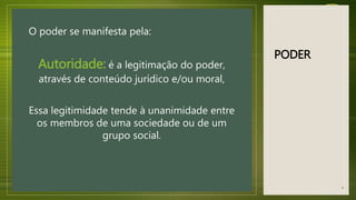 PODER
O poder se manifesta pela:
Autoridade: é a legitimação do poder,
através de conteúdo jurídico e/ou moral,
Essa legitimidade tende à unanimidade entre
os membros de uma sociedade ou de um
grupo social.
9
 