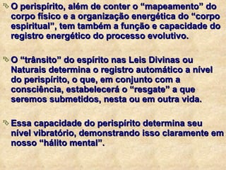 O perispírito, além de conter o “mapeamento” do corpo físico e a organização energética do “corpo espiritual”, tem também a função e capacidade do registro energético do processo evolutivo. O “trânsito” do espírito nas Leis Divinas ou Naturais determina o registro automático a nível do perispírito, o que, em conjunto com a consciência, estabelecerá o “resgate” a que seremos submetidos, nesta ou em outra vida. Essa capacidade do perispírito determina seu nível vibratório, demonstrando isso claramente em nosso “hálito mental”. 