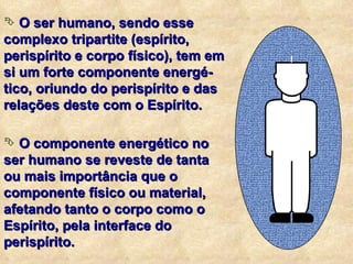 O ser humano, sendo esse complexo tripartite (espírito, perispírito e corpo físico), tem em si um forte componente energé-tico, oriundo do perispírito e das relações deste com o Espírito. O componente energético no ser humano se reveste de tanta ou mais importância que o componente físico ou material, afetando tanto o corpo como o Espírito, pela interface do perispírito. 